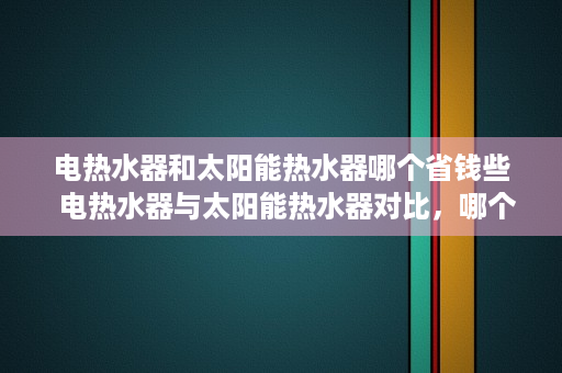 电热水器和太阳能热水器哪个省钱些  电热水器与太阳能热水器对比，哪个更省钱，环保？