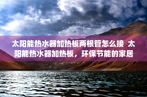 太阳能热水器加热板两根管怎么接  太阳能热水器加热板，环保节能的家居必备，揭秘其工作原理与选购技巧