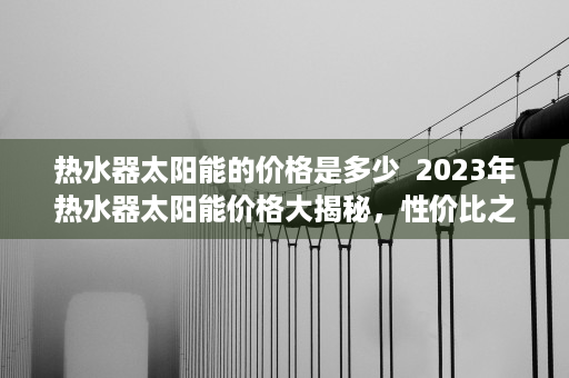 热水器太阳能的价格是多少  2023年热水器太阳能价格大揭秘，性价比之选，为你省下一大笔电费！