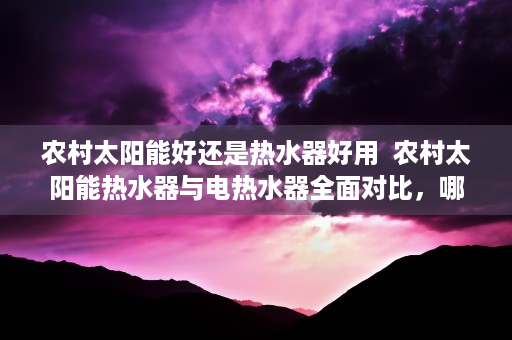 农村太阳能好还是热水器好用  农村太阳能热水器与电热水器全面对比，哪种更适合你的家庭？