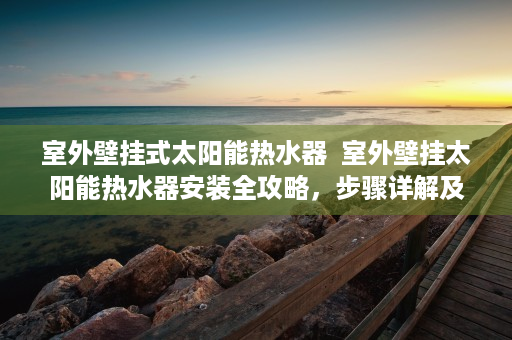 室外壁挂式太阳能热水器  室外壁挂太阳能热水器安装全攻略，步骤详解及注意事项