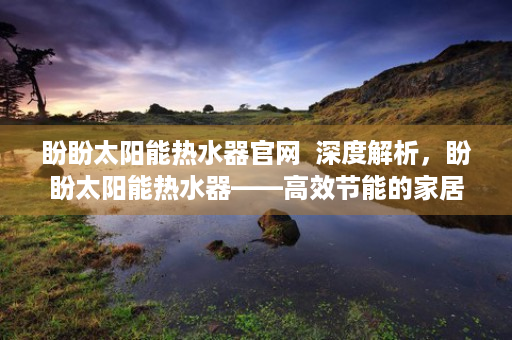 盼盼太阳能热水器官网  深度解析，盼盼太阳能热水器——高效节能的家居好伙伴