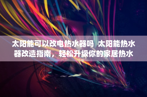 太阳能可以改电热水器吗  太阳能热水器改造指南，轻松升级你的家居热水系统