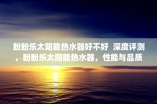 盼盼乐太阳能热水器好不好  深度评测，盼盼乐太阳能热水器，性能与品质的双重保障