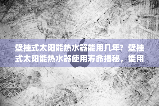 壁挂式太阳能热水器能用几年?  壁挂式太阳能热水器使用寿命揭秘，能用几年，如何保养？