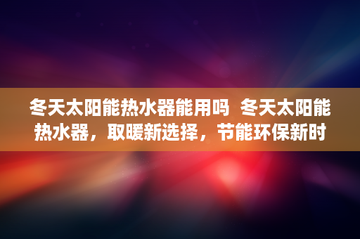 冬天太阳能热水器能用吗  冬天太阳能热水器，取暖新选择，节能环保新时尚