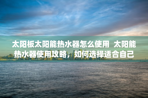 太阳板太阳能热水器怎么使用  太阳能热水器使用攻略，如何选择适合自己的太阳板太阳能热水器？