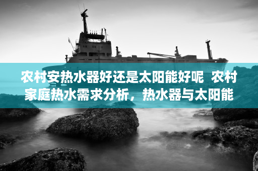 农村安热水器好还是太阳能好呢  农村家庭热水需求分析，热水器与太阳能热水器的优劣势比较