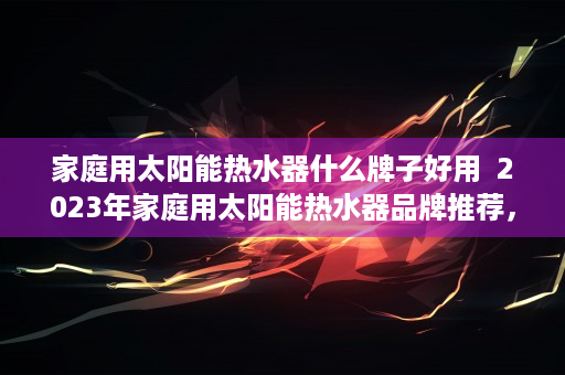 家庭用太阳能热水器什么牌子好用  2023年家庭用太阳能热水器品牌推荐，性价比与性能兼备的十大品牌！