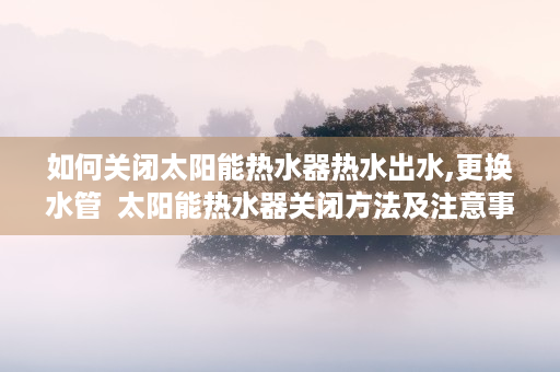 如何关闭太阳能热水器热水出水,更换水管  太阳能热水器关闭方法及注意事项详解