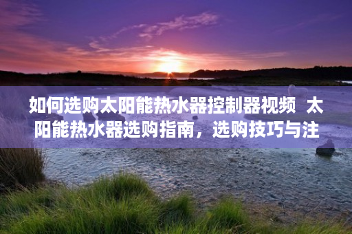 如何选购太阳能热水器控制器视频  太阳能热水器选购指南，选购技巧与注意事项