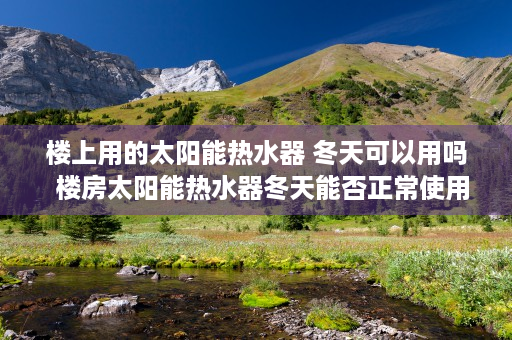 楼上用的太阳能热水器 冬天可以用吗  楼房太阳能热水器冬天能否正常使用？揭秘冬季太阳能热水器的使用技巧