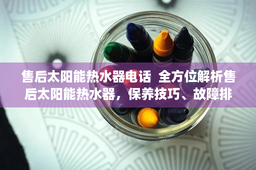 售后太阳能热水器电话  全方位解析售后太阳能热水器，保养技巧、故障排查与维护指南