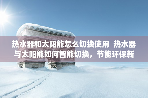 热水器和太阳能怎么切换使用  热水器与太阳能如何智能切换，节能环保新选择