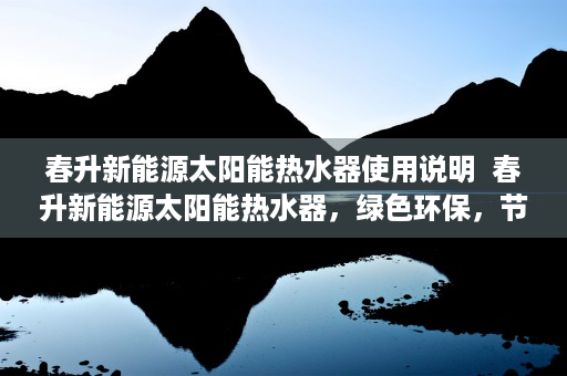 春升新能源太阳能热水器使用说明  春升新能源太阳能热水器，绿色环保，节能高效，为您打造舒适生活！