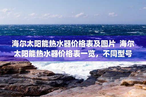 海尔太阳能热水器价格表及图片  海尔太阳能热水器价格表一览，不同型号性价比分析及选购指南