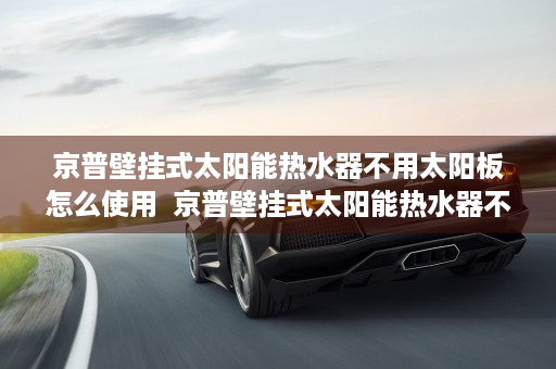 京普壁挂式太阳能热水器不用太阳板怎么使用  京普壁挂式太阳能热水器不加热的原因及解决办法