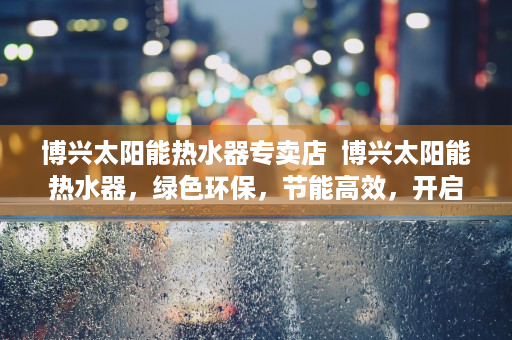 博兴太阳能热水器专卖店  博兴太阳能热水器，绿色环保，节能高效，开启家庭热水新时代