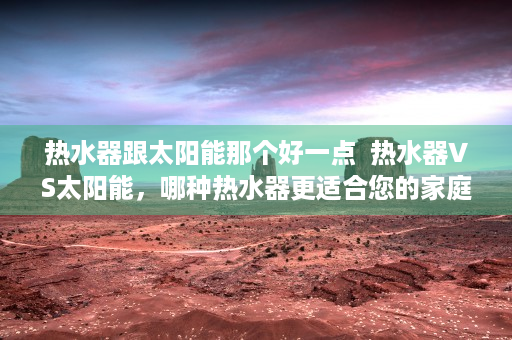 热水器跟太阳能那个好一点  热水器VS太阳能，哪种热水器更适合您的家庭？全面解析