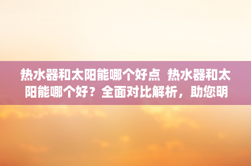 热水器和太阳能哪个好点  热水器和太阳能哪个好？全面对比解析，助您明智选择