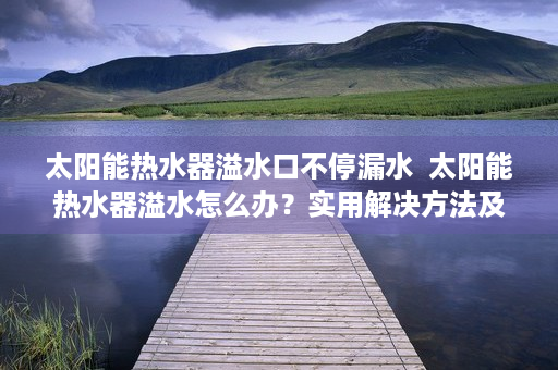 太阳能热水器溢水口不停漏水  太阳能热水器溢水怎么办？实用解决方法及预防措施