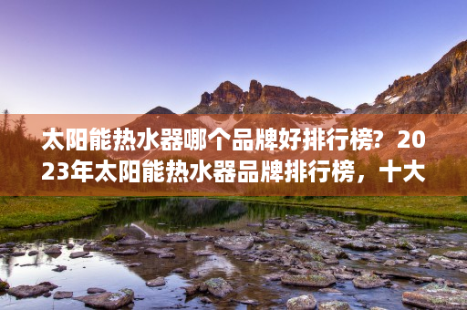 太阳能热水器哪个品牌好排行榜?  2023年太阳能热水器品牌排行榜，十大品牌推荐及选购指南