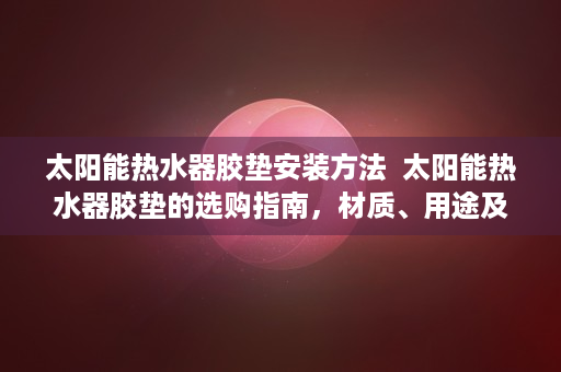 太阳能热水器胶垫安装方法  太阳能热水器胶垫的选购指南，材质、用途及保养方法全解析