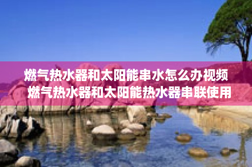 燃气热水器和太阳能串水怎么办视频  燃气热水器和太阳能热水器串联使用方法及注意事项