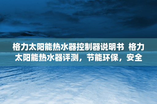 格力太阳能热水器控制器说明书  格力太阳能热水器评测，节能环保，安全可靠，打造舒适沐浴体验