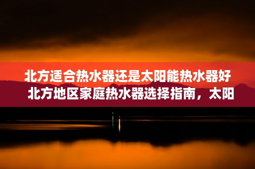 北方适合热水器还是太阳能热水器好  北方地区家庭热水器选择指南，太阳能还是电热水器？全面分析为你解答疑惑