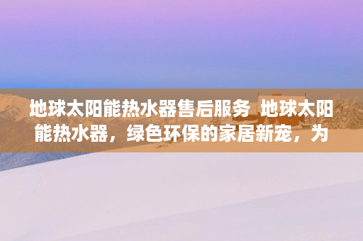 地球太阳能热水器售后服务  地球太阳能热水器，绿色环保的家居新宠，为您省电又省钱