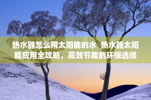 热水器怎么用太阳能的水  热水器太阳能应用全攻略，高效节能的环保选择