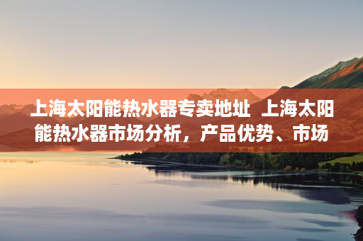 上海太阳能热水器专卖地址  上海太阳能热水器市场分析，产品优势、市场趋势及选购指南