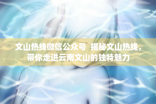 文山热线微信公众号  揭秘文山热线，带你走进云南文山的独特魅力