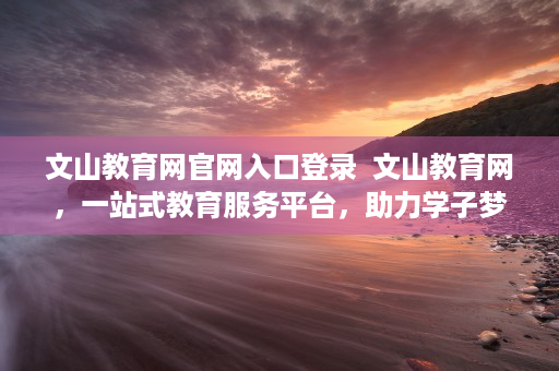 文山教育网官网入口登录  文山教育网，一站式教育服务平台，助力学子梦想起航