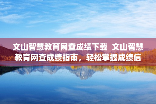 文山智慧教育网查成绩下载  文山智慧教育网查成绩指南，轻松掌握成绩信息，助力学生全面发展