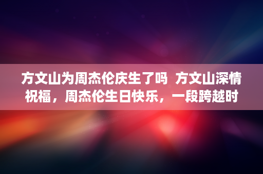 方文山为周杰伦庆生了吗  方文山深情祝福，周杰伦生日快乐，一段跨越时间的友情与音乐传奇