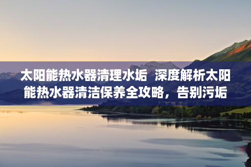 太阳能热水器清理水垢  深度解析太阳能热水器清洁保养全攻略，告别污垢，延长使用寿命！