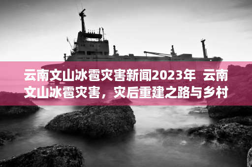 云南文山冰雹灾害新闻2023年  云南文山冰雹灾害，灾后重建之路与乡村振兴的挑战