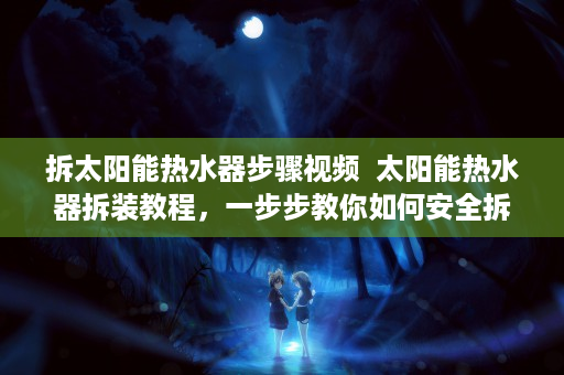 拆太阳能热水器步骤视频  太阳能热水器拆装教程，一步步教你如何安全拆装太阳能热水器