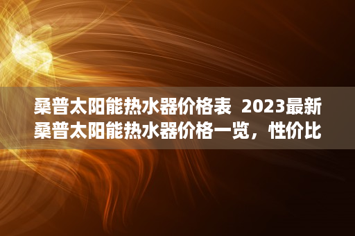 桑普太阳能热水器价格表  2023最新桑普太阳能热水器价格一览，性价比之王，品质生活从节能开始！