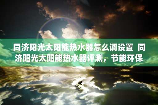 同济阳光太阳能热水器怎么调设置  同济阳光太阳能热水器评测，节能环保，沐浴健康生活新选择