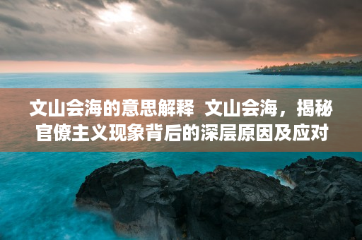 文山会海的意思解释  文山会海，揭秘官僚主义现象背后的深层原因及应对策略