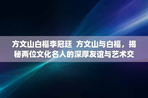 方文山白福李冠廷  方文山与白福，揭秘两位文化名人的深厚友谊与艺术交流