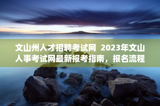 文山州人才招聘考试网  2023年文山人事考试网最新报考指南，报名流程、考试内容与备考策略全解析