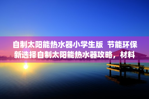 自制太阳能热水器小学生版  节能环保新选择自制太阳能热水器攻略，材料、步骤、注意事项全解析！