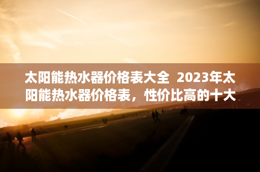 太阳能热水器价格表大全  2023年太阳能热水器价格表，性价比高的十大品牌推荐