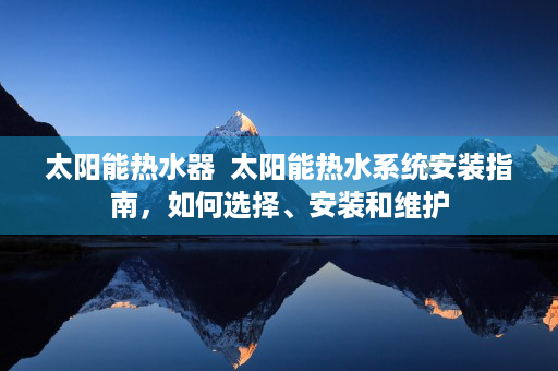 太阳能热水器  太阳能热水系统安装指南，如何选择、安装和维护