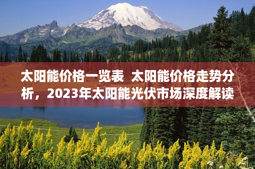 太阳能价格一览表  太阳能价格走势分析，2023年太阳能光伏市场深度解读及未来趋势预测