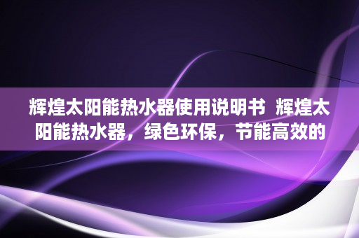 辉煌太阳能热水器使用说明书  辉煌太阳能热水器，绿色环保，节能高效的家居神器